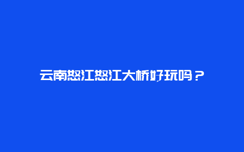 云南怒江怒江大桥好玩吗？