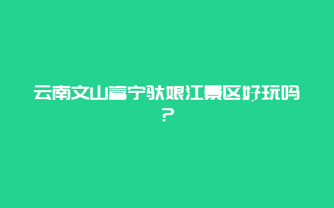 云南文山富宁驮娘江景区好玩吗？