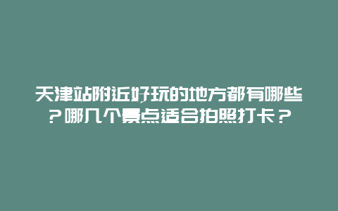 天津站附近好玩的地方都有哪些？哪几个景点适合拍照打卡？