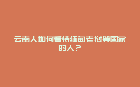 云南人如何看待缅甸老挝等国家的人？