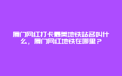 厦门网红打卡最美地铁站名叫什么，厦门网红地铁在哪里？