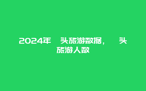 2024年汕头旅游数据，汕头旅游人数