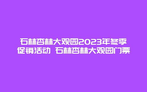 石林杏林大观园2024年冬季促销活动 石林杏林大观园门票