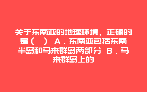 关于东南亚的地理环境，正确的是（ ） A．东南亚包括东南半岛和马来群岛两部分 B．马来群岛上的