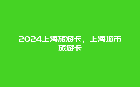 2024上海旅游卡，上海城市旅游卡