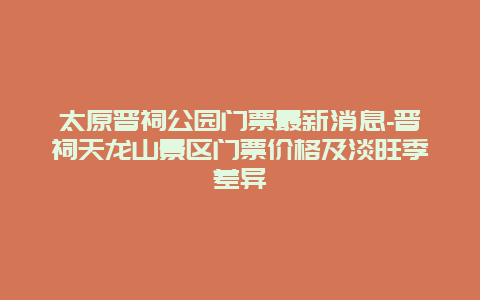 太原晋祠公园门票最新消息-晋祠天龙山景区门票价格及淡旺季差异