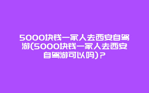 5000块钱一家人去西安自驾游(5000块钱一家人去西安自驾游可以吗)？