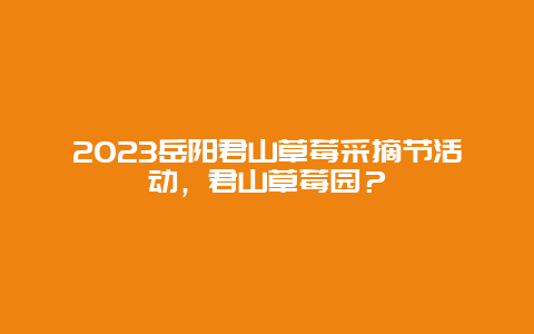 2024岳阳君山草莓采摘节活动，君山草莓园？