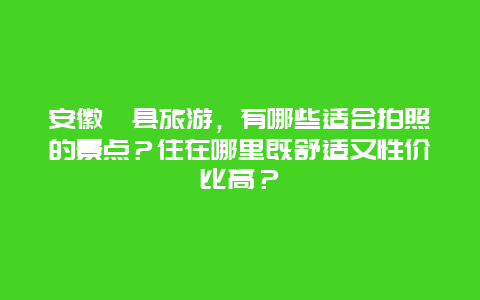 安徽黟县旅游，有哪些适合拍照的景点？住在哪里既舒适又性价比高？