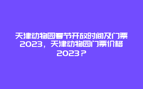 天津动物园春节开放时间及门票2024年，天津动物园门票价格2024年？