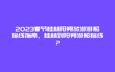 2024年春节桂林阳朔旅游游船路线指南，桂林到阳朔游船路线？