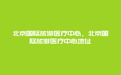 北京国际旅游医疗中心，北京国际旅游医疗中心地址