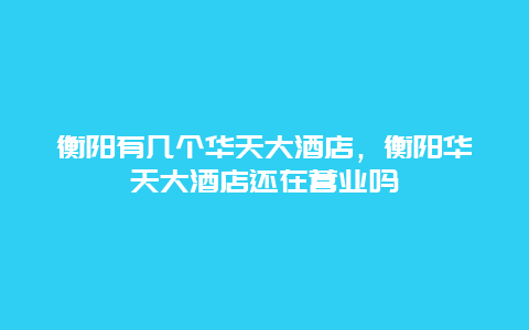 衡阳有几个华天大酒店，衡阳华天大酒店还在营业吗