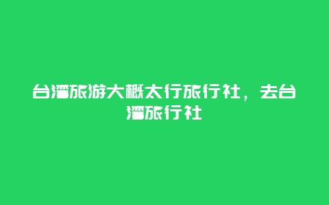 台湾旅游大概太行旅行社，去台湾旅行社