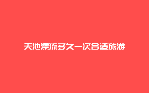 天池漂流多久一次合适旅游