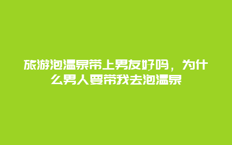 旅游泡温泉带上男友好吗，为什么男人要带我去泡温泉