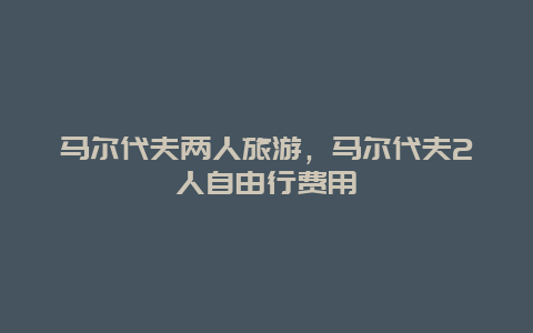 马尔代夫两人旅游，马尔代夫2人自由行费用