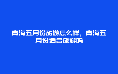 青海五月份旅游怎么样，青海五月份适合旅游吗