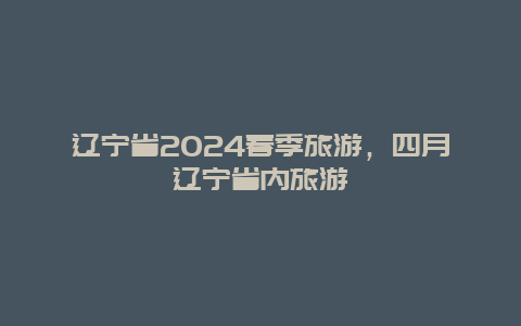 辽宁省2024春季旅游，四月辽宁省内旅游