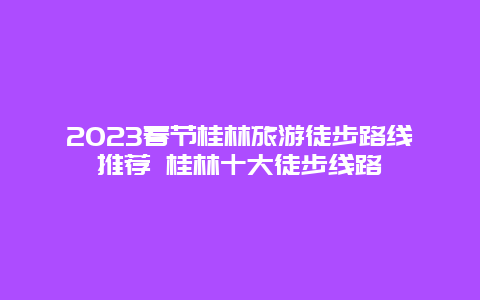 2024年春节桂林旅游徒步路线推荐 桂林十大徒步线路