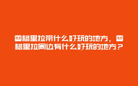 香格里拉带什么好玩的地方，香格里拉周边有什么好玩的地方？