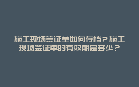 施工现场签证单如何存档？施工现场签证单的有效期是多少？