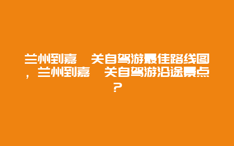 兰州到嘉峪关自驾游最佳路线图，兰州到嘉峪关自驾游沿途景点？