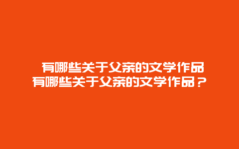 ﻿有哪些关于父亲的文学作品 有哪些关于父亲的文学作品？