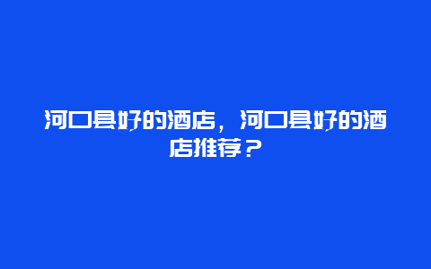 河口县好的酒店，河口县好的酒店推荐？