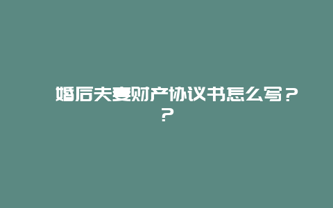 ﻿婚后夫妻财产协议书怎么写？？