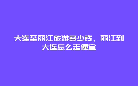 大连至丽江旅游多少钱，丽江到大连怎么走便宜