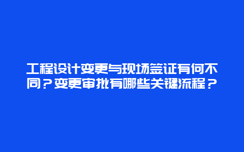 工程设计变更与现场签证有何不同？变更审批有哪些关键流程？