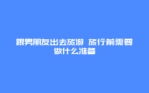 跟男朋友出去旅游 旅行前需要做什么准备