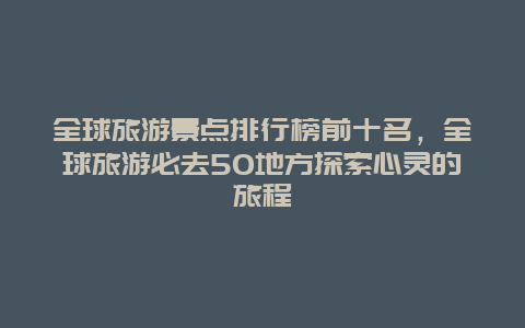 全球旅游景点排行榜前十名，全球旅游必去50地方探索心灵的旅程