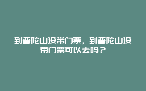 到普陀山没带门票，到普陀山没带门票可以去吗？