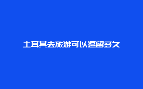 土耳其去旅游可以逗留多久