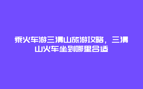 乘火车游三清山旅游攻略，三清山火车坐到哪里合适