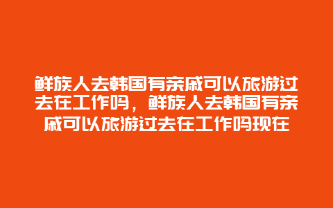 鲜族人去韩国有亲戚可以旅游过去在工作吗，鲜族人去韩国有亲戚可以旅游过去在工作吗现在