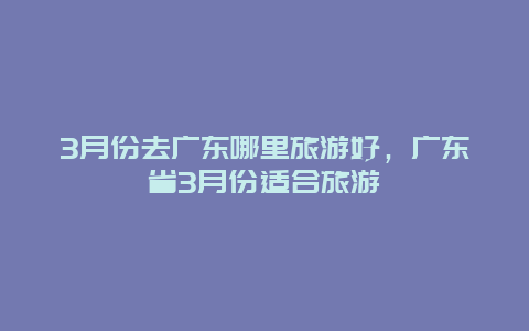 3月份去广东哪里旅游好，广东省3月份适合旅游