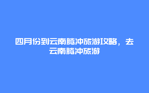 四月份到云南腾冲旅游攻略，去云南腾冲旅游