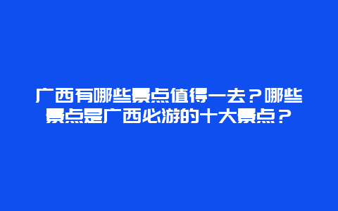 广西有哪些景点值得一去？哪些景点是广西必游的十大景点？