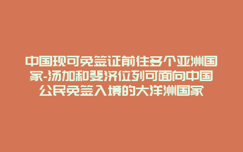 中国现可免签证前往多个亚洲国家-汤加和斐济位列可面向中国公民免签入境的大洋洲国家