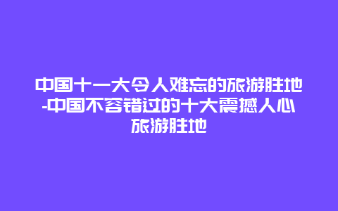 中国十一大令人难忘的旅游胜地-中国不容错过的十大震撼人心旅游胜地