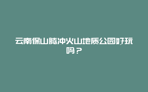 云南保山腾冲火山地质公园好玩吗？