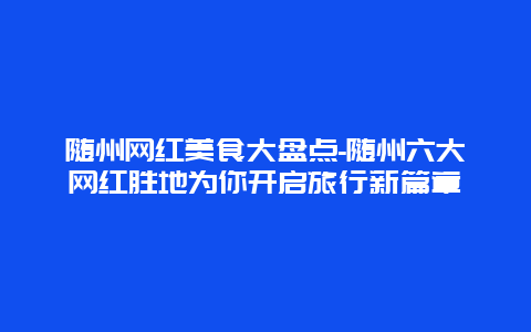 随州网红美食大盘点-随州六大网红胜地为你开启旅行新篇章