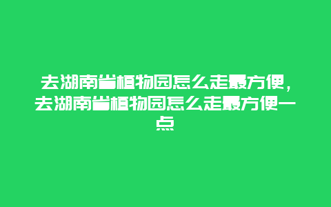 去湖南省植物园怎么走最方便，去湖南省植物园怎么走最方便一点