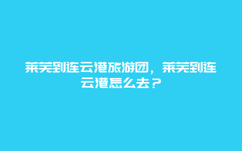 莱芜到连云港旅游团，莱芜到连云港怎么去？