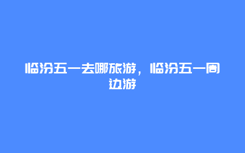 临汾五一去哪旅游，临汾五一周边游