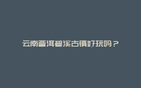 云南普洱碧溪古镇好玩吗？