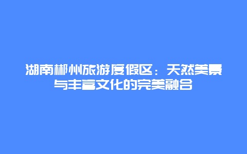 湖南郴州旅游度假区：天然美景与丰富文化的完美融合